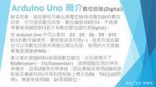Arduino Uno 簡介數位訊號(Digital)
資訊工程系 廖憲得
顧名思義，這些腳位可輸出高電位5V與低電位0V的數位
訊號，也可接受數位訊號，腳位編號為0到13，不過通
常會寫為D0到D13表示為數位腳位(D代表Digital)。
在 Arduino Uno 中可以看到，D3、D5、D6、D9、D10、
D11的數字編號旁，還有個波浪符號(~)，這表示這些腳
位可以用數位訊號來模擬出類比訊號，使用的方式是脈
衝寬度調變(PWM)。
要注意的是D0與D1這兩個數位腳位，分別被標示了
RX(Receiver)、TX(Transmitter)，這兩個腳位用於序列
埠傳送，且與USB序列埠連接，因此電腦若使用USB與控
制板互傳資料時(可見到控制板上標示為RX、TX的LED閃
爍)，應避免使用D0、D1兩個腳位。
 