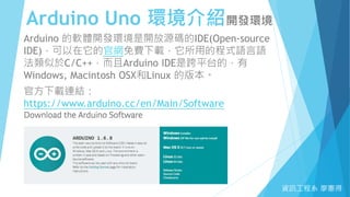 Arduino Uno 環境介紹開發環境
資訊工程系 廖憲得
Arduino 的軟體開發環境是開放源碼的IDE(Open-source
IDE)，可以在它的官網免費下載，它所用的程式語言語
法類似於C/C++，而且Arduino IDE是跨平台的，有
Windows, Macintosh OSX和Linux 的版本。
官方下載連結：
https://www.arduino.cc/en/Main/Software
 