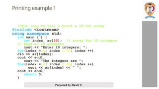 Prepared by Dawit T.
Printing example 1
//For loop to fill & print a 10-int array
#include <iostream>
using namespace std;
int main ( ) {
int index, ar[10]; // array for 10 integers
// Read in 10 elements.
cout << "Enter 10 integers: ";
for(index = 0; index < 10; index ++)
cin >> ar[index];
cout << endl;
cout << "The integers are ";
for(index = 0; index < 10; index ++)
cout << ar[index] << " ";
cout << endl;
return 0;
}
 