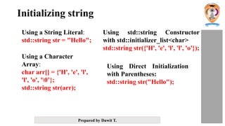 Prepared by Dawit T.
Initializing string
Using a String Literal:
std::string str = "Hello";
Using a Character
Array:
char arr[] = {'H', 'e', 'l',
'l', 'o', '0’};
std::string str(arr);
Using std::string Constructor
with std::initializer_list<char>
std::string str({'H', 'e', 'l', 'l', 'o'});
Using Direct Initialization
with Parentheses:
std::string str("Hello");
 