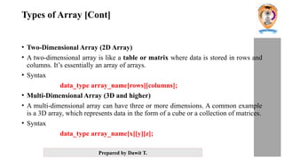 Prepared by Dawit T.
Types of Array [Cont]
• Two-Dimensional Array (2D Array)
• A two-dimensional array is like a table or matrix where data is stored in rows and
columns. It’s essentially an array of arrays.
• Syntax
data_type array_name[rows][columns];
• Multi-Dimensional Array (3D and higher)
• A multi-dimensional array can have three or more dimensions. A common example
is a 3D array, which represents data in the form of a cube or a collection of matrices.
• Syntax
data_type array_name[x][y][z];
 