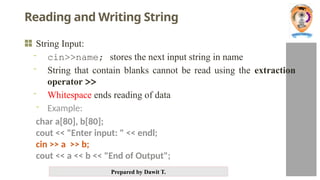 Prepared by Dawit T.
Reading and Writing String
String Input:
- cin>>name; stores the next input string in name
- String that contain blanks cannot be read using the extraction
operator >>
- Whitespace ends reading of data
- Example:
char a[80], b[80];
cout << "Enter input: " << endl;
cin >> a >> b;
cout << a << b << "End of Output";
 