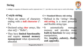 Prepared by Dawit T.
A string is a sequence of characters used to represent text. C++ provides two main ways to work with strings:
C-style string
• These are arrays of characters
ending with a null character ('
0’).
• Declared using char arrays, like
char str[] = "Hello";.
• They have limited functionality
and require manual memory
management when dynamically
allocated.
C++ Standard library std::string
• Defined in the <string> library,
std::string is a more powerful
and flexible string type.
• It automatically manages
memory and provides many
built-in functions for easy string
manipulation,
like .length(), .substr(), .find(),
and .append().
String
 