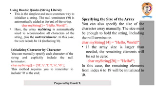 Prepared by Dawit T.
Using Double Quotes (String Literal)
• This is the simplest and most common way to
initialize a string. The null terminator (0) is
automatically added at the end of the string.
char myString[] = "Hello, World!";
• Here, the array myString is automatically
sized to accommodate all characters of the
string, plus the null terminator. In this case,
the size would be 14 (including 0).
Initializing Character by Character
You can manually specify each character of the
string and explicitly include the null
terminator:
char myString[] = {'H', 'e', 'l', 'l', 'o', '0’};
This method requires you to remember to
include '0' at the end;
Specifying the Size of the Array
You can also specify the size of the
character array manually. The size must
be enough to hold the string, including
the null terminator.
char myString[14] = "Hello, World!";
• If the array size is larger than
needed, the remaining elements will
be set to zero:
char myString[20] = "Hello!";
In this case, the remaining elements
from index 6 to 19 will be initialized to
0.
 