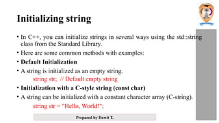 Prepared by Dawit T.
Initializing string
• In C++, you can initialize strings in several ways using the std::string
class from the Standard Library.
• Here are some common methods with examples:
• Default Initialization
• A string is initialized as an empty string.
string str; // Default empty string
• Initialization with a C-style string (const char)
• A string can be initialized with a constant character array (C-string).
string str = "Hello, World!";
 
