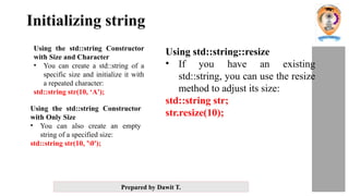 Prepared by Dawit T.
Initializing string
Using the std::string Constructor
with Size and Character
• You can create a std::string of a
specific size and initialize it with
a repeated character:
std::string str(10, ‘A');
Using the std::string Constructor
with Only Size
• You can also create an empty
string of a specified size:
std::string str(10, '0');
Using std::string::resize
• If you have an existing
std::string, you can use the resize
method to adjust its size:
std::string str;
str.resize(10);
 