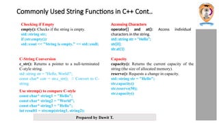 Prepared by Dawit T.
Commonly Used String Functions in C++ Cont..
Checking if Empty
empty(): Checks if the string is empty.
std::string str;
if (str.empty())
std::cout << "String is empty." << std::endl;
Accessing Characters
operator[] and at(): Access individual
characters in the string.
std::string str = "Hello“;
str[0];
str.at(1)
C-String Conversion
c_str(): Returns a pointer to a null-terminated
C-style string.
std::string str = "Hello, World!";
const char* cstr = str.c_str(); // Convert to C-
string
Capacity
capacity(): Returns the current capacity of the
string (the size of allocated memory).
reserve(): Requests a change in capacity.
std::string str = "Hello";
str.capacity()
str.reserve(50);
str.capacity()
Use strcmp() to compare C-style
const char* string1 = "Hello";
const char* string2 = "World";
const char* string3 = "Hello";
int result1 = strcmp(string1, string2);
 