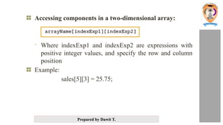 Prepared by Dawit T.
Accessing components in a two-dimensional array:
- Where indexExp1 and indexExp2 are expressions with
positive integer values, and specify the row and column
position
Example:
sales[5][3] = 25.75;
 
