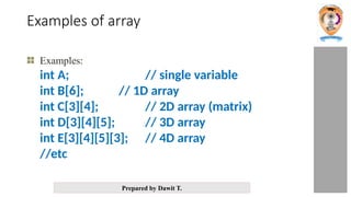 Prepared by Dawit T.
Examples of array
Examples:
int A; // single variable
int B[6]; // 1D array
int C[3][4]; // 2D array (matrix)
int D[3][4][5]; // 3D array
int E[3][4][5][3]; // 4D array
//etc
 