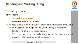 Prepared by Dawit T.
Reading and Writing String
could produce:
Enter input:
- Hey welcome student!
- HeywelcomeEnd of Output
To read strings with blanks, use the predefined member getline
function, syntax cin.getline(str,m+1); 2 arguments
• The first variable str receives input
• 2nd
is an integer m , usually the size of the first argument
specifying the maximum # of elements
 