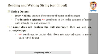 Prepared by Dawit T.
Reading and Writing String (continued)
String Output:
- cout<<name; outputs the content of name on the screen
- The insertion operate << continues to write the contents of name
until it finds the null character
• If name does not contain the null character, then we will see
strange output:
• << continues to output data from memory adjacent to name
until ‘0’ is found
 