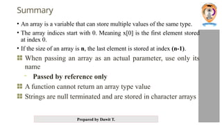 Prepared by Dawit T.
Summary
• An array is a variable that can store multiple values of the same type.
• The array indices start with 0. Meaning x[0] is the first element stored
at index 0.
• If the size of an array is n, the last element is stored at index (n-1).
When passing an array as an actual parameter, use only its
name
- Passed by reference only
A function cannot return an array type value
Strings are null terminated and are stored in character arrays
 