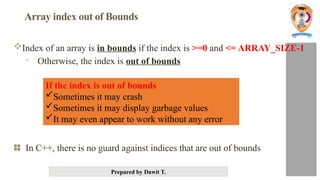 Prepared by Dawit T.
Array index out of Bounds
Index of an array is in bounds if the index is >=0 and <= ARRAY_SIZE-1
- Otherwise, the index is out of bounds
In C++, there is no guard against indices that are out of bounds
If the index is out of bounds
Sometimes it may crash
Sometimes it may display garbage values
It may even appear to work without any error
 