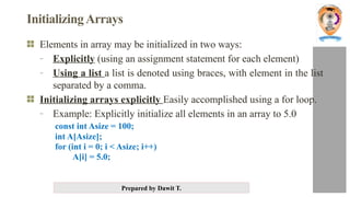 Prepared by Dawit T.
InitializingArrays
Elements in array may be initialized in two ways:
- Explicitly (using an assignment statement for each element)
- Using a list a list is denoted using braces, with element in the list
separated by a comma.
Initializing arrays explicitly Easily accomplished using a for loop.
- Example: Explicitly initialize all elements in an array to 5.0
const int Asize = 100;
int A[Asize];
for (int i = 0; i < Asize; i++)
A[i] = 5.0;
 