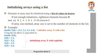 Prepared by Dawit T.
Initializing arrays using a list
Elements in array may be initialized using a list of values in braces.
- If not enough initializers, rightmost elements become 0.
int n[ 5 ] = { 0 } // All elements 0
- If array size omitted, array size is set to the number of elements in the list.
Example:
double X[4] = {1.1, 2.2, 3.3, 4.4}; // initialize array X with a list
Using the list above is equivalent to:
double X[4];
X[0] = 1.1;
X[1] = 2.2; initializing array X with explicitly
X[2] = 3.3;
X[3] = 4.4;
 