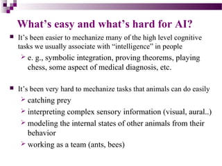 What’s easy and what’s hard for AI?
 It’s been easier to mechanize many of the high level cognitive
tasks we usually associate with “intelligence” in people
 e. g., symbolic integration, proving theorems, playing
chess, some aspect of medical diagnosis, etc.
 It’s been very hard to mechanize tasks that animals can do easily
 catching prey
 interpreting complex sensory information (visual, aural..)
 modeling the internal states of other animals from their
behavior
 working as a team (ants, bees)
 