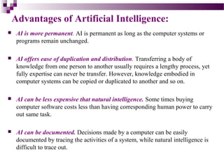 Advantages of Artificial Intelligence:
 AI is more permanent. AI is permanent as long as the computer systems or
programs remain unchanged.
 AI offers ease of duplication and distribution. Transferring a body of
knowledge from one person to another usually requires a lengthy process, yet
fully expertise can never be transfer. However, knowledge embodied in
computer systems can be copied or duplicated to another and so on.
 AI can be less expensive that natural intelligence. Some times buying
computer software costs less than having corresponding human power to carry
out same task.
 AI can be documented. Decisions made by a computer can be easily
documented by tracing the activities of a system, while natural intelligence is
difficult to trace out.
 