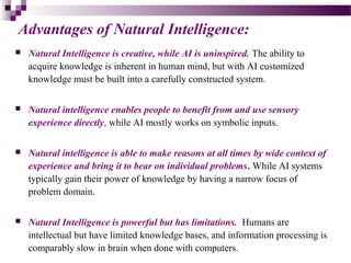 Advantages of Natural Intelligence:
 Natural Intelligence is creative, while AI is uninspired. The ability to
acquire knowledge is inherent in human mind, but with AI customized
knowledge must be built into a carefully constructed system.
 Natural intelligence enables people to benefit from and use sensory
experience directly, while AI mostly works on symbolic inputs.
 Natural intelligence is able to make reasons at all times by wide context of
experience and bring it to bear on individual problems. While AI systems
typically gain their power of knowledge by having a narrow focus of
problem domain.
 Natural Intelligence is powerful but has limitations. Humans are
intellectual but have limited knowledge bases, and information processing is
comparably slow in brain when done with computers.
 