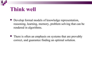Think well
 Develop formal models of knowledge representation,
reasoning, learning, memory, problem solving that can be
rendered in algorithms.
 There is often an emphasis on systems that are provably
correct, and guarantee finding an optimal solution.
 