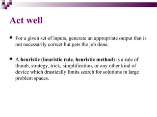 Act well
 For a given set of inputs, generate an appropriate output that is
not necessarily correct but gets the job done.
 A heuristic (heuristic rule, heuristic method) is a rule of
thumb, strategy, trick, simplification, or any other kind of
device which drastically limits search for solutions in large
problem spaces.
 