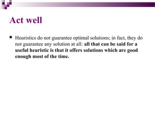  Heuristics do not guarantee optimal solutions; in fact, they do
not guarantee any solution at all: all that can be said for a
useful heuristic is that it offers solutions which are good
enough most of the time.
Act well
 
