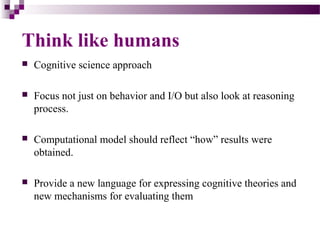 Think like humans
 Cognitive science approach
 Focus not just on behavior and I/O but also look at reasoning
process.
 Computational model should reflect “how” results were
obtained.
 Provide a new language for expressing cognitive theories and
new mechanisms for evaluating them
 