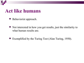 Act like humans
 Behaviorist approach.
 Not interested in how you get results, just the similarity to
what human results are.
 Exemplified by the Turing Test (Alan Turing, 1950).
 