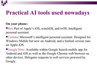 Practical AI tools used nowadays
On your phone:
Siri: Part of Apple’s iOS, watchOS, and tvOS. Intelligent
personal assistant.
Cortana: Microsoft’s intelligent personal assistant. Designed for
Windows Mobile but now on Android, and a limited version runs
on Apple iOS.
Google Now: Available within Google Search mobile app for
Android and iOS as well as the Google Chrome web browser on
other devices. Delegates requests to web services powered by
Google.
 