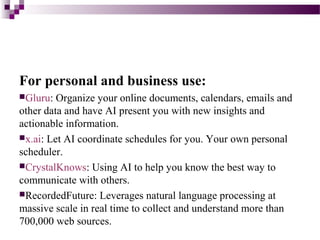 For personal and business use:
Gluru: Organize your online documents, calendars, emails and
other data and have AI present you with new insights and
actionable information.
x.ai: Let AI coordinate schedules for you. Your own personal
scheduler.
CrystalKnows: Using AI to help you know the best way to
communicate with others.
RecordedFuture: Leverages natural language processing at
massive scale in real time to collect and understand more than
700,000 web sources.
 