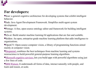 For developers:
Soar: a general cognitive architecture for developing systems that exhibit intelligent
behavior.
Jade: Java Agent Development Framework. Simplifies multi-agent system
development.
Protege: A free, open-source ontology editor and framework for building intelligent
systems.
h2o.ai: Build smarter machine learning/AI applications that are fast and scalable.
Seldon: An open, enterprise-grade machine learning platform that adds intelligence to
organizations.
OpenCV: Open-source computer vision, a library of programming functions aimed
mainly at computer vision.
Deepmind: combines the best techniques from machine learning and systems
neuroscience to build powerful general-purpose learning algorithms.
Microsoft cognitive services: lets you build apps with powerful algorithms using just
a few lines of code.
IBM Watson: It understands all forms of data, interact naturally with people, and
learn and reason, at scale.
 