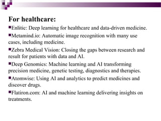 For healthcare:
Enlitic: Deep learning for healthcare and data-driven medicine.
Metamind.io: Automatic image recognition with many use
cases, including medicine.
Zebra Medical Vision: Closing the gaps between research and
result for patients with data and AI.
Deep Genomics: Machine learning and AI transforming
precision medicine, genetic testing, diagnostics and therapies.
Atomwise: Using AI and analytics to predict medicines and
discover drugs.
Flatiron.com: AI and machine learning delivering insights on
treatments.
 
