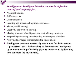 Intelligence or Intelligent Behavior can also be defined in
terms of one’s capacity for:
 Abstract thinking,
 Self-awareness,
 Communication,
 Learning and understanding from experiences
 Memory and Planning,
 Creativity and problem solving.
 Making sense out of ambiguous and contradictory messages
 Responding effectively to and dealing with complex situations
 Applying knowledge to manipulate the environment
 Intelligence does not necessarily mean how fast information
is processed, but it is the ability to demonstrate intelligence
by communicating effectively (by any means) and by learning
new concepts (by any means).
 