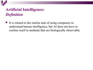 Artificial Intelligence:
Definition
 It is related to the similar task of using computers to
understand human intelligence, but AI does not have to
confine itself to methods that are biologically observable.
 