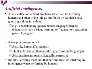 Artificial Intelligence:
 AI is a collection of hard problems which can be solved by
humans and other living things, but for which we don’t have
good algorithms for solving.
 e. g., understanding spoken natural language, medical
diagnosis, circuit design, learning, self-adaptation, reasoning,
game playing, etc.
• A computer program that
 Acts like human (Turing test)
 Thinks like human (human-like patterns of thinking steps)
 Acts or thinks rationally (logically, correctly)
• The art of creating machines that perform functions that require
intelligence when performed by humans.
 