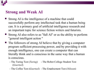 Strong and Weak AI
 Strong AI is the intelligence of a machine that could
successfully perform any intellectual task that a human being
can. It is a primary goal of artificial intelligence research and
an important topic for science fiction writers and futurists.
 Strong AI also refers to as "full AI" or as the ability to perform
"general intelligent action "
 The followers of strong AI believe that by giving a computer
program sufficient processing power, and by providing it with
enough intelligence, one can create a computer that can
literally think and is conscious in the same way that a human
is conscious.
- The Turing Test (Turing) - The Robot College Student Test
(Goertzel)
- The Coffee Test (Goertzel) - The Employment Test (Nilsson)
 
