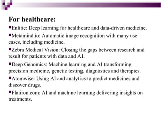 For healthcare:
Enlitic: Deep learning for healthcare and data-driven medicine.
Metamind.io: Automatic image recognition...