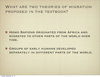 What are two theories of migration
proposed in the textbook?

Homo Sapiens originated from Africa and
migrated to other parts of the world over
time.
Groups of early humans developed
separately in different parts of the world.

Tuesday, December 10, 13

 