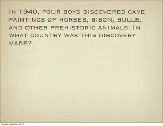 In 1940, four boys discovered cave
paintings of horses, bison, bulls,
and other prehistoric animals. In
what country was this discovery
made?

Tuesday, December 10, 13

 