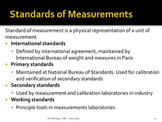 Standard of measurement is a physical representation of a unit of
measurement
 International standards
 Defined by international agreement, maintained by
International Bureau of weight and measures in Paris
 Primary standards
 Maintained at National Bureau of Standards. Used for calibration
and verification of secondary standards
 Secondary standards
 Used by measurement and calibration laboratories in industry
 Working standards
 Principle tools in measurements laboratories
R.N.Mutagi EMI June 2016 11
 