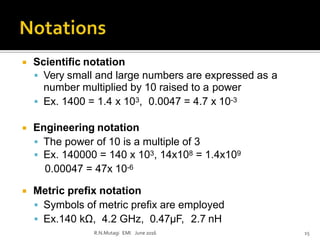  Scientific notation
 Very small and large numbers are expressed as a
number multiplied by 10 raised to a power
 Ex. 1400 = 1.4 x 103, 0.0047 = 4.7 x 10-3
 Engineering notation
 The power of 10 is a multiple of 3
 Ex. 140000 = 140 x 103, 14x108 = 1.4x109
0.00047 = 47x 10-6
 Metric prefix notation
 Symbols of metric prefix are employed
 Ex.140 kΩ, 4.2 GHz, 0.47µF, 2.7 nH
R.N.Mutagi EMI June 2016 15
 