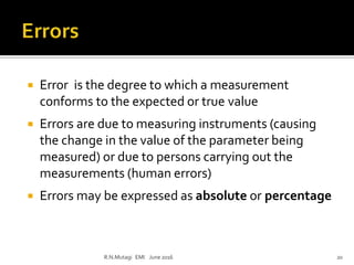  Error is the degree to which a measurement
conforms to the expected or true value
 Errors are due to measuring instruments (causing
the change in the value of the parameter being
measured) or due to persons carrying out the
measurements (human errors)
 Errors may be expressed as absolute or percentage
R.N.Mutagi EMI June 2016 20
 