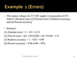  The output voltage of a 5 V DC supply is measured as 4.9 V.
Find (1) Absolute error (2) Percent error (3) Relativeaccuracy
and (4) Percent accuracy
 Solution:
(1) Absolute error = 5 – 4.9 = 0.1V
(2) Percent error = [(5- 4.9)/5]100 = (0.1/5)100 = 2 %
(3) Relative accuracy = 1 – 0.02 = 0.98
(4) Percent accuracy = 0.98 x100 = 98%
R.N.Mutagi EMI June 2016 22
 