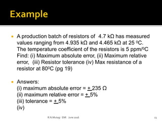  A production batch of resistors of 4.7 kΩ has measured
values ranging from 4.935 kΩ and 4.465 kΩ at 25 0C.
The temperature coefficient of the resistors is 5 ppm/0C
Find: (i) Maximum absolute error, (ii) Maximum relative
error, (iii) Resistor tolerance (iv) Max resistance of a
resistor at 800C (pg 19)
 Answers:
(i) maximum absolute error = + 235 Ω
(ii) maximum relative error = + 5%
(iii) tolerance = + 5%
(iv)
R.N.Mutagi EMI June 2016 23
 