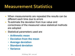  When measurements are repeated the results can be
different each time due to errors
 To estimate the deviation from true value and
correctness of the measured value statistical methods
are adopted
 Statistical parameters used are
 Arithmetic mean
 Deviation from the mean
 Average deviation
 Standard deviation
 Variance
R.N.Mutagi EMI June 2016 27
 