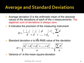  Average deviation D is the arithmetic mean of the absolute
values of the deviations of each of the n measurements. The
algebraic sum of deviations is always zero.
 It indicates the precision of the measuring instrument
 Standard deviation σ is the RMS value of the deviation
 Variance σ2 is the mean square deviation
d
n
D 
1 2 3d 
d  d ..... dn
n
n
R.N.Mutagi EMI June 2016 29
d
n
d 
 d
2
i
2
n3
2 2
2
2
1  d ..... d
 
 