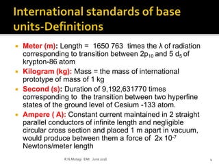  Meter (m): Length = 1650 763 times the λ of radiation
corresponding to transition between 2p10 and 5 d5 of
krypton-86 atom
 Kilogram (kg): Mass = the mass of international
prototype of mass of 1 kg
 Second (s): Duration of 9,192,631770 times
corresponding to the transition between two hyperfine
states of the ground level of Cesium -133 atom.
 Ampere ( A): Constant current maintained in 2 straight
parallel conductors of infinite length and negligible
circular cross section and placed 1 m apart in vacuum,
would produce between them a force of 2x 10-7
Newtons/meter length
R.N.Mutagi EMI June 2016 4
 