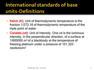  Kelvin (K): Unit of thermodynamic temperature is the
fraction 1/273.16 of thermodynamic temperature of the
triple point of water.
 Candela (cd): Unit of intensity. One cd is the luminous
intensity, in the perpendicular direction, of a surface at
1/600000 m2 of a blackbody at the temperature of
freezing platinum under a pressure of 101,325
newtons/m2
R.N.Mutagi EMI June 2016 5
 