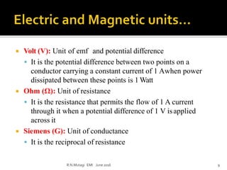  Volt (V): Unit of emf and potential difference
 It is the potential difference between two points on a
conductor carrying a constant current of 1 Awhen power
dissipated between these points is 1Watt
 Ohm (Ω): Unit of resistance
 It is the resistance that permits the flow of 1 A current
through it when a potential difference of 1 V isapplied
across it
 Siemens (G): Unit of conductance
 It is the reciprocal of resistance
R.N.Mutagi EMI June 2016 9
 