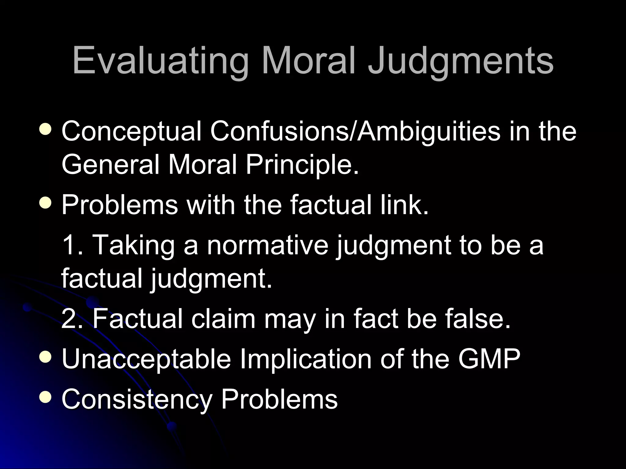 Evaluating Moral Judgments Conceptual Confusions/Ambiguities in the General Moral Principle.  Problems with the factual link. 1. Taking a normative judgment to be a factual judgment. 2. Factual claim may in fact be false. Unacceptable Implication of the GMP Consistency Problems 