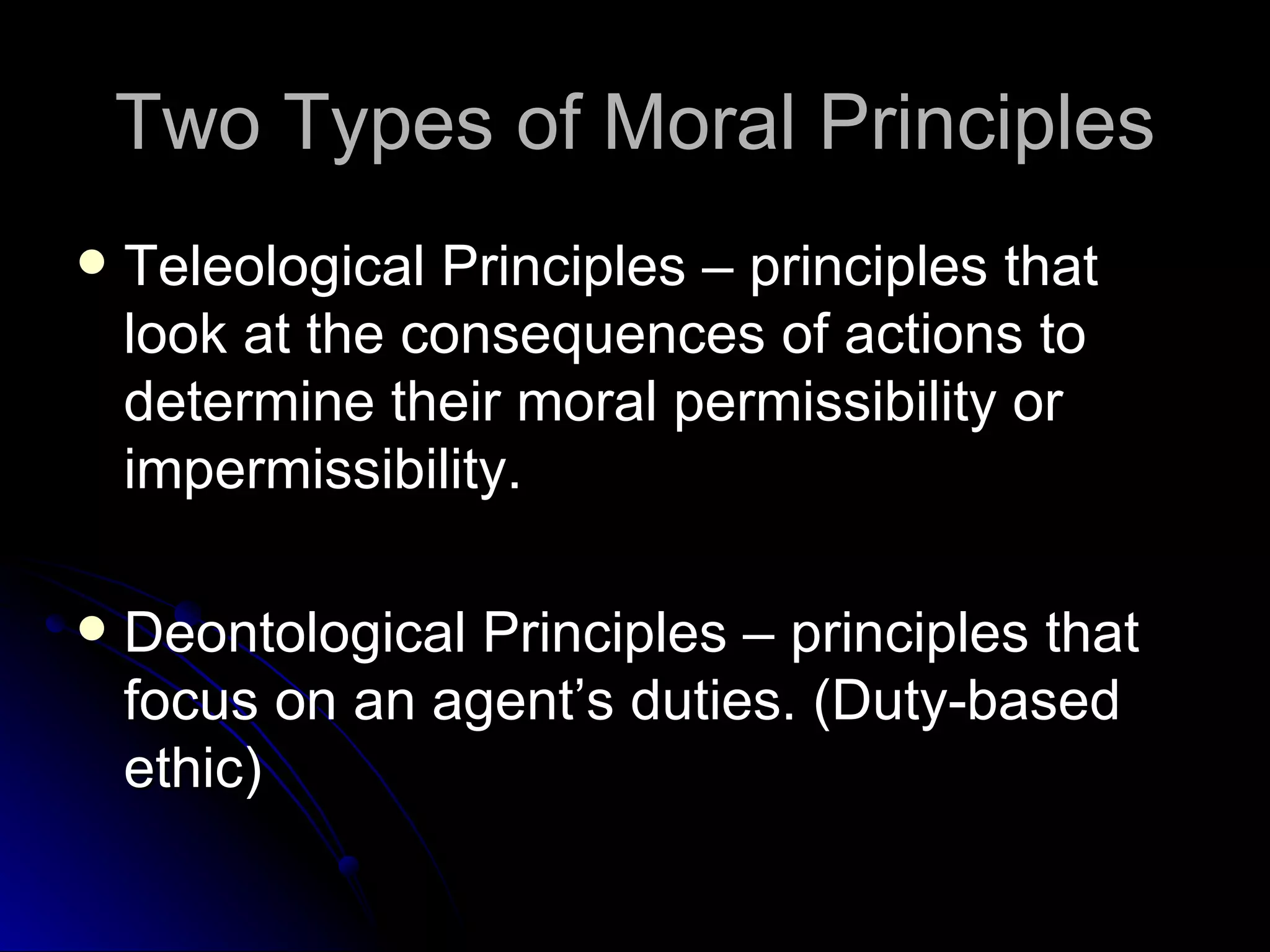 Two Types of Moral Principles Teleological Principles – principles that look at the consequences of actions to determine their moral permissibility or impermissibility. Deontological Principles – principles that focus on an agent’s duties. (Duty-based ethic) 
